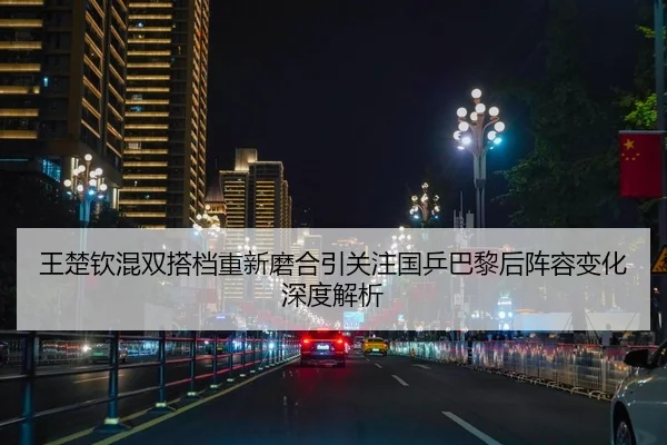 王楚钦混双搭档重新磨合引关注国乒巴黎后阵容变化深度解析